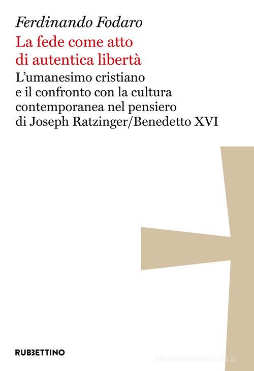 La fede come atto di autentica libertà. L'umanesimo cristiano e il confronto con la cultura contemporanea nel pensiero di Joseph Ratzinger/Benedetto XVI di Ferdinando Fodaro edito da Rubbettino