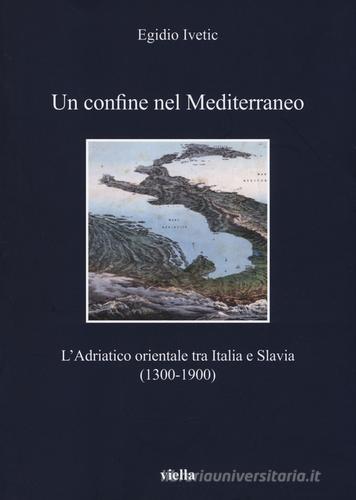 Un confine nel Mediterraneo. L'Adriatico orientale tra Italia e Slavia (1300-1900) di Egidio Ivetic edito da Viella