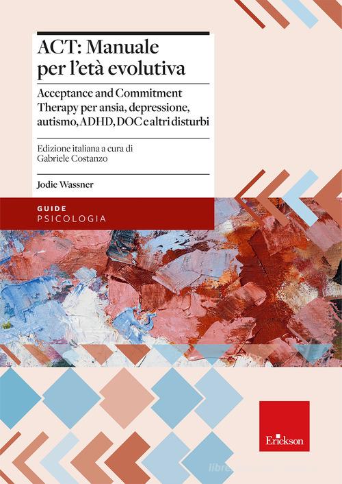 ACT: manuale per l'età evolutiva. Acceptance and Commitment Therapy per ansia, depressione, autismo, ADHD, DOC e altri disturbi di Jodie Wassner edito da Erickson