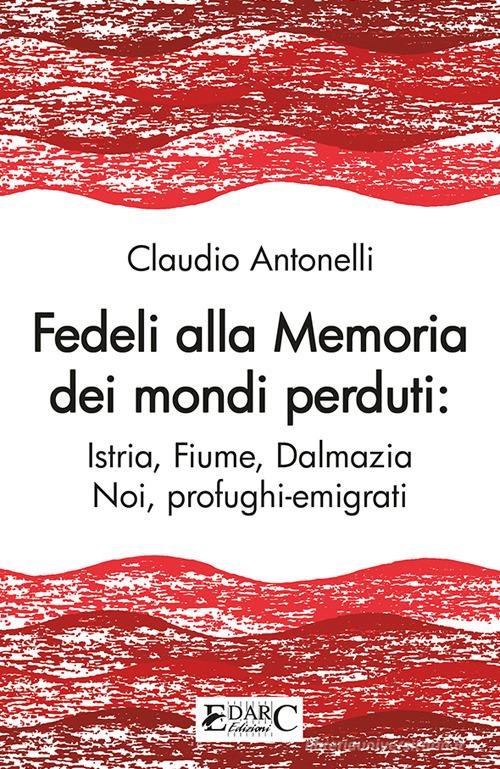 Fedeli alla memoria dei mondi perduti. Istria, Fiume, Dalmazia di Claudio Antonelli edito da Edarc