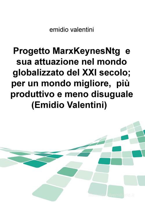 Progetto MarxKeynesNtg e sua attuazione nel mondo globalizzato del XXI secolo; per un mondo migliore, piu produttivo e meno disuguale di Emidio Valentini edito da ilmiolibro self publishing