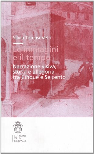 Le immagini e il tempo. Narrazione visiva, storia e allegoria tra Cinque e Seicento di Silvia Tomasi Velli edito da Scuola Normale Superiore