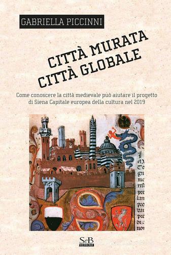 Città murata, città globale. Come conoscere la città medievale può aiutare il progetto di Siena capitale europea della cultura nel 2019 di Gabriella Piccinni edito da SeB Editori