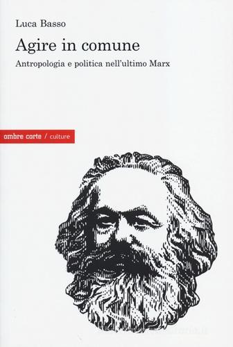 Agire in comune. Antropologia e politica nell'ultimo Marx di Luca Basso edito da Ombre Corte
