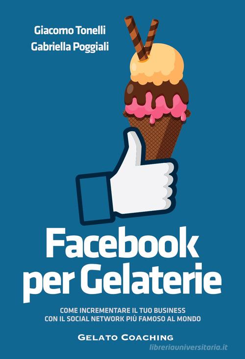 Facebook per gelaterie. Come incrementare il tuo business con il social network più famoso al mondo di Giacomo Tonelli, Gabriella Poggiali edito da Autopubblicato