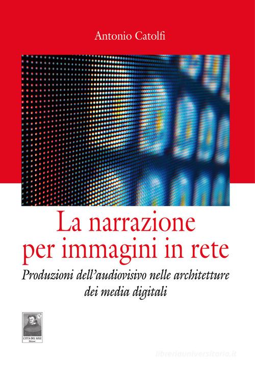 La narrazione per immagini in rete. Produzioni dell'audiovisivo nelle architetture dei media digitali di Antonio Catolfi edito da Città del Sole Edizioni
