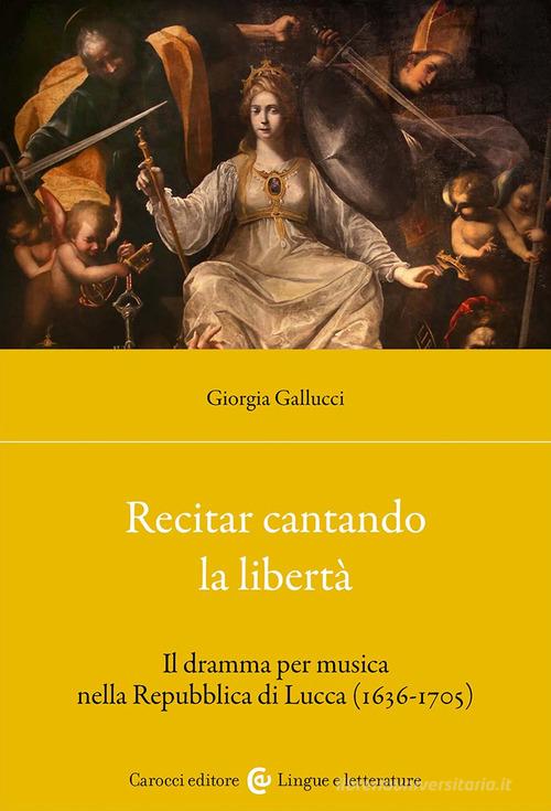 Recitar cantando la libertà. Il dramma per musica nella Repubblica di Lucca (1636-1705) di Giorgia Gallucci edito da Carocci
