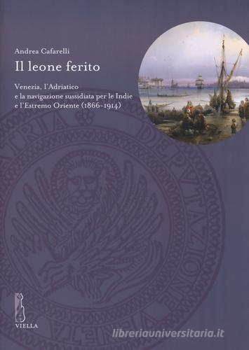 Il leone ferito. Venezia, l'Adriatico e la navigazione sussidiata per le Indie e l'Estremo Oriente (1866-1914) di Andrea Cafarelli edito da Viella