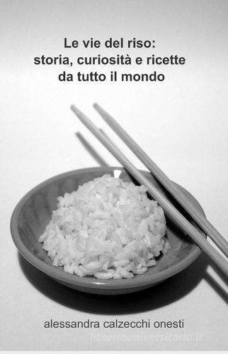 Le vie del riso: storia, curiosità e ricette da tutto il mondo di Alessandra Calzecchi Onesti edito da ilmiolibro self publishing