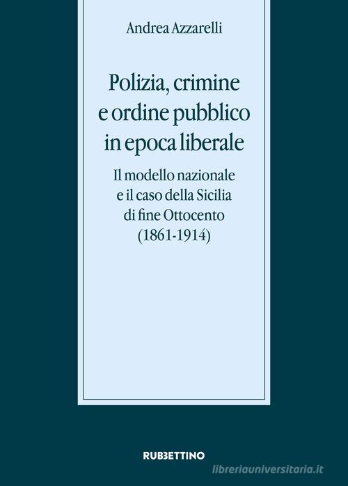 Polizia, crimine e ordine pubblico in epoca liberale. Il modello nazionale e il caso della Sicilia di fine Ottocento (1861-1914) di Andrea Azzarelli edito da Rubbettino