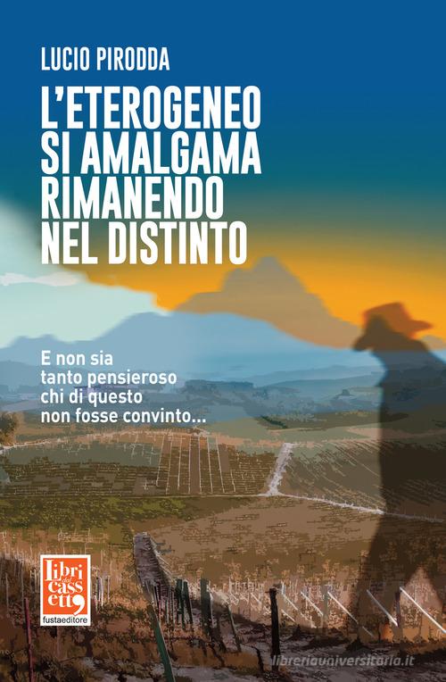 Libro L'eterogeneo si amalgama rimanendo nel distinto. E non sia tanto pensieroso chi di questo non fosse convinto... di Lucio Pirodda di Fusta Editore
