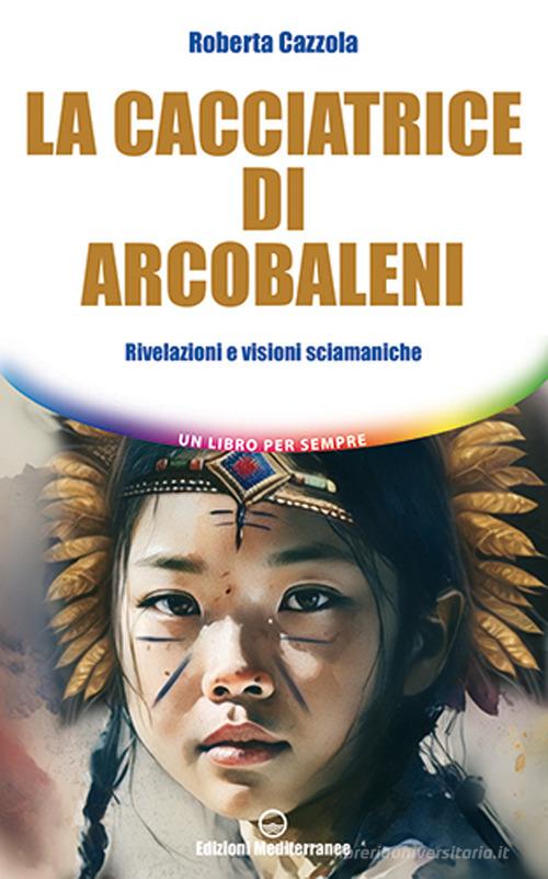 La cacciatrice di arcobaleni. Rivelazioni e visioni sciamaniche di Roberta Cazzola edito da Edizioni Mediterranee