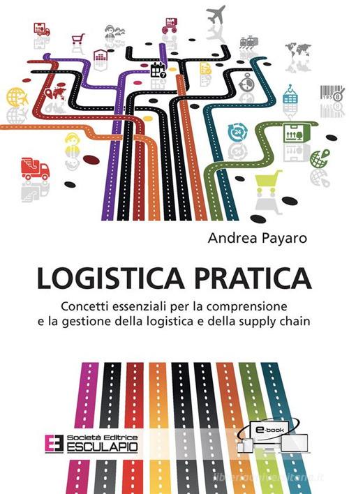 Logistica pratica. Concetti essenziali per la comprensione e la gestione della logistica e della supply chain di Andrea Payaro edito da Esculapio