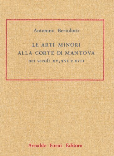 Le arti minori alla Corte di Mantova nei secoli XV, XVI e XVII (rist. anast. Milano, 1889) di Antonino Bertolotti edito da Forni