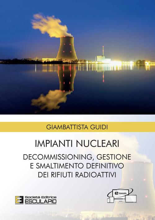 Impianti nucleari. Decommissioning gestione e smaltimento definitivo dei rifiuti radioattivi di Giambattista Guidi edito da Esculapio
