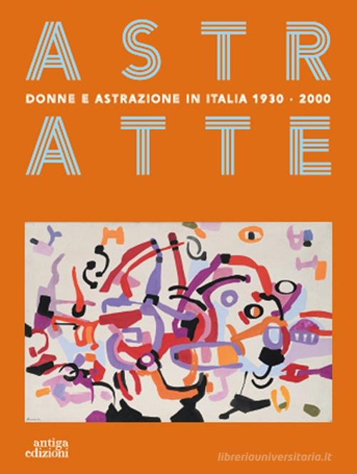 Astratte. Donne e astrazione in Italia 1930-2000 edito da Antiga Edizioni