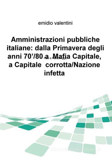 Amministrazioni pubbliche italiane: dalla primavera degli anni '70/80 a Mafia Capitale, a Capitale corrotta/Nazione infetta. Fatti e personaggi di Emidio Valentini edito da ilmiolibro self publishing