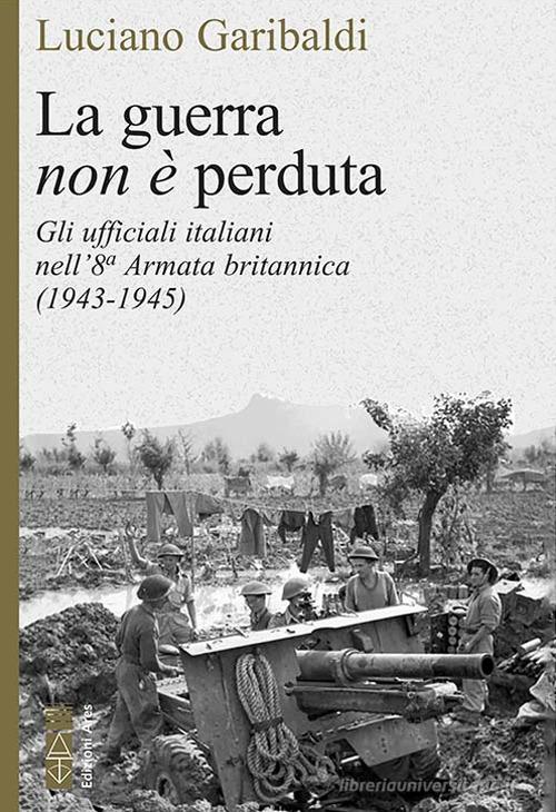 La guerra non è perduta. Gli ufficiali italiani nell'8ª Armata britannica (1943-1945) di Luciano Garibaldi edito da Ares