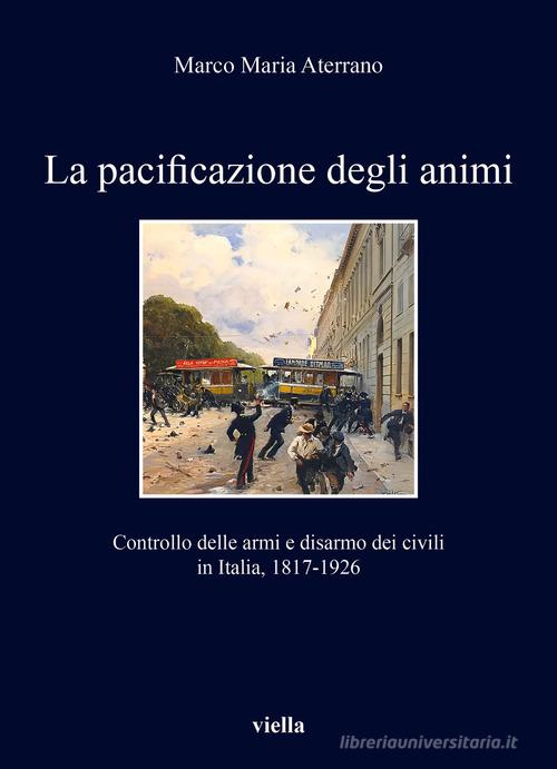 La pacificazione degli animi. Controllo delle armi e disarmo dei civili in Italia, 1817-1926 di Marco Maria Aterrano edito da Viella