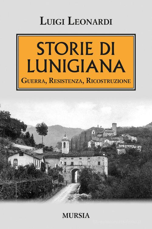 Storie di Lunigiana. Guerra, resistenza, ricostruzione di Luigi Leonardi edito da Ugo Mursia Editore
