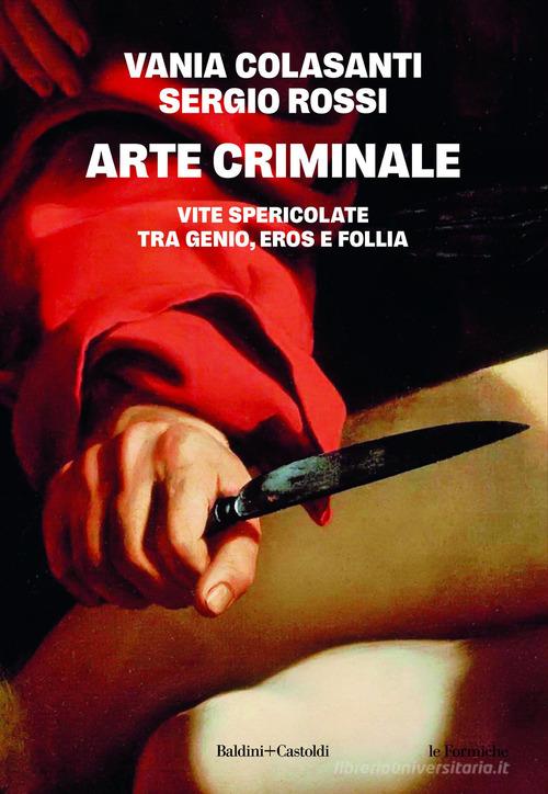 Arte criminale. Vite spericolate tra genio, eros e follia di Vania Colasanti, Sergio Rossi edito da Baldini + Castoldi
