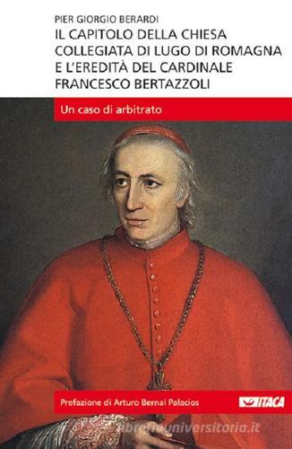 Il capitolo della Chiesa Collegiata di Lugo di Romagna e l'eredità del cardinale Francesco Bertazzoli. Un caso di arbitrato di Piergiorgio Berardi edito da Itaca (Castel Bolognese)