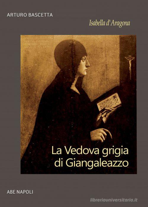 Isabella d'Aragona: la vedova grigia di Giangaleazzo Sforza di Milano (non chiamatemi Donna Sabetta della Duchesca di Napoli) di Arturo Bascetta edito da ABE