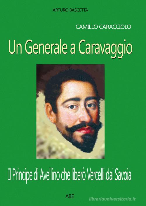 Camillo Caracciolo, un generale a Caravaggio. Il Principe di Avellino che liberò Vercelli dai Savoia in una cronaca inedita del Seicento di Arturo Bascetta edito da ABE