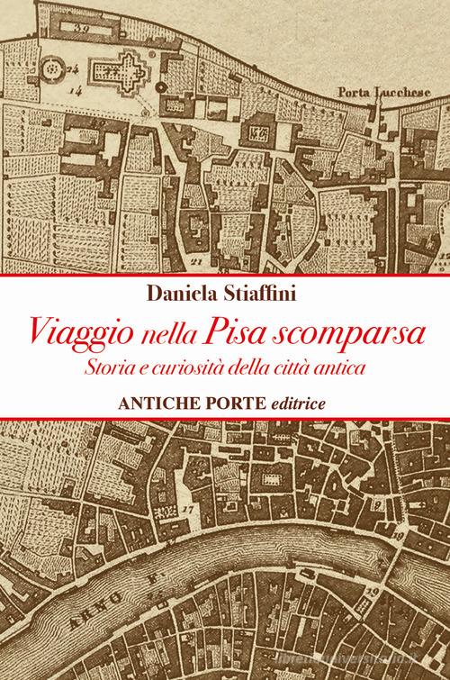 Viaggio nella Pisa scomparsa. Storia e curiosità della città antica di Daniela Stiaffini edito da Antiche Porte