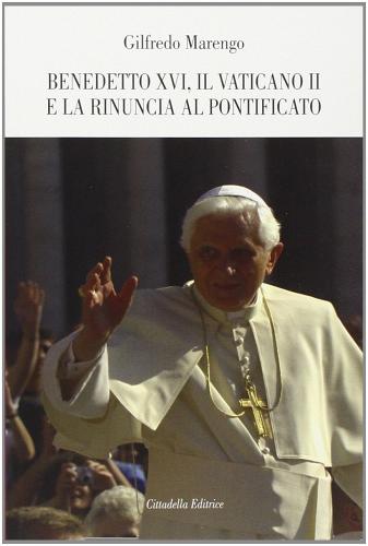 Benedetto XVI, il Vaticano II e la rinuncia al pontificato di Gilfredo Marengo edito da Cittadella