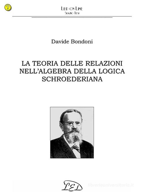 La teoria delle relazioni nell'algebra della logica schroederiana di Davide Bondoni edito da LED Edizioni Universitarie