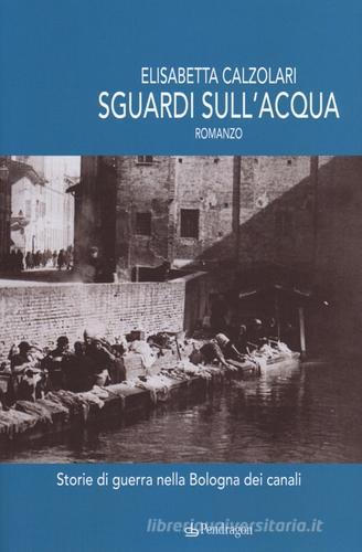 Sguardi sull'acqua. Storie di guerra nella Bologna dei canali di Elisabetta Calzolari edito da Pendragon