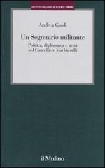 Un segretario militante. Politica, diplomazia e armi nel cancelliere Machiavelli di Andrea Guidi edito da Il Mulino