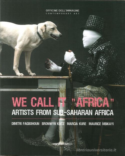 We call it «Africa». Artists from Sub-saharan Africa. Dimitri Fagbohoun, Katz Bronwyn, Marcia Kure, Maurice Mbikayi edito da Vanillaedizioni