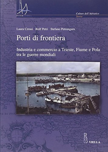 Porti di frontiera. Industria e commercio a Trieste, fiume e Pola tra le guerre mondiali di Laura Ceresi, Rolf Petri, Stefano Petrungaro edito da Viella