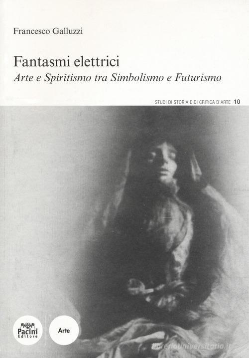 Fantasmi elettrici. Arte e spiritismo tra simbolismo e futurismo di Francesco Galluzzi edito da Pacini Editore