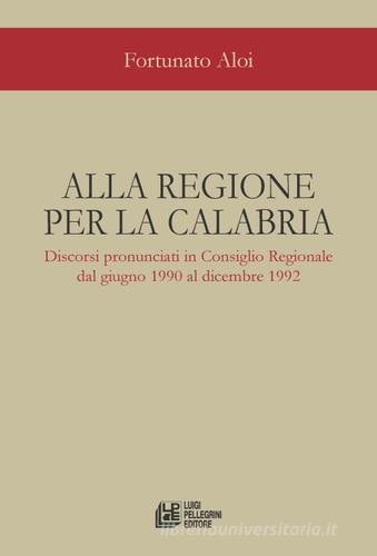 Alla regione per la Calabria. Discorsi pronunciati in Consiglio Regionale dal giugno 1990 al dicembre 1992 di Fortunato Aloi edito da Pellegrini