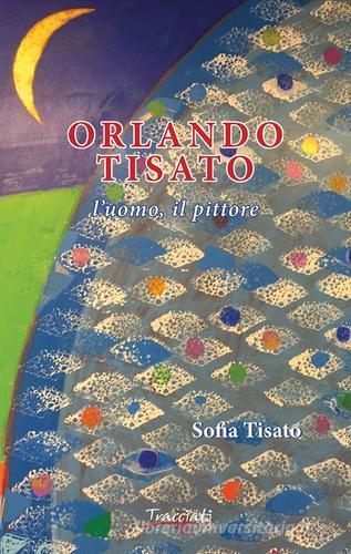 Orlando Tisato. L'uomo, il pittore di Sofia Tisato edito da Tracciati
