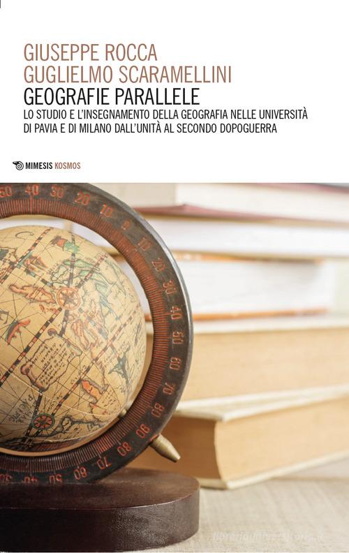 Geografie parallele. Lo studio e l'insegnamento della geografia nelle Università di Pavia e di Milano dall'Unità al secondo dopoguerra di Giuseppe Rocca, Guglielmo Scaramellini edito da Mimesis