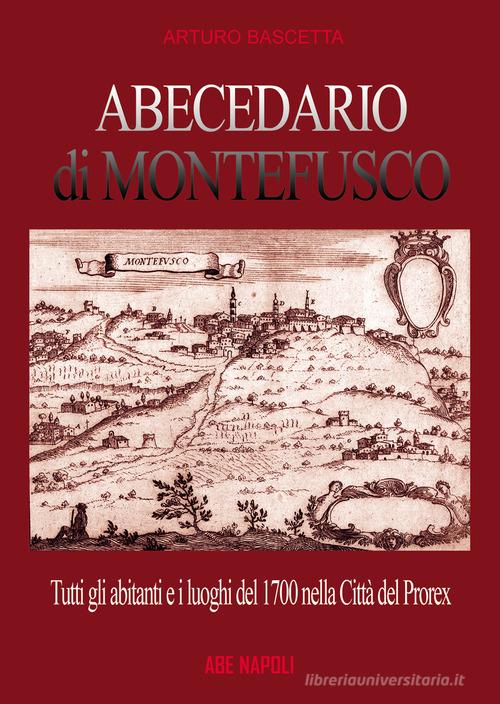 Abecedario di Montefusco: tutti gli abitanti e i luoghi del 1700 nella città del prorex Consalvo di Cordova, sede del giustizierato spagnolo del principato ultra, di di Arturo Bascetta edito da ABE