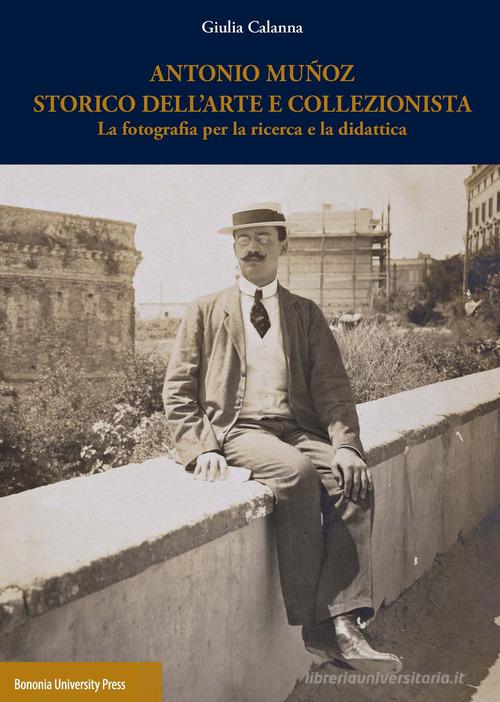 Antonio Muñoz storico dell'arte e collezionista. La fotografia per la ricerca e la didattica di Giulia Calanna edito da Bononia University Press