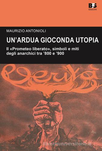 Un' ardua gioconda utopia. Il «Prometeo liberato», simboli e miti degli anarchici tra '800 e '900 di Maurizio Antonioli edito da BFS Edizioni