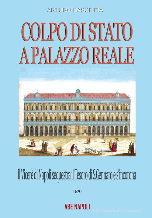 Colpo di Stato a Palazzo Reale: il Viceré di Napoli sequestra il tesoro di San Gennaro e s'incorona Re sul balcone della Regia nel 1620 di Arturo Bascetta edito da ABE