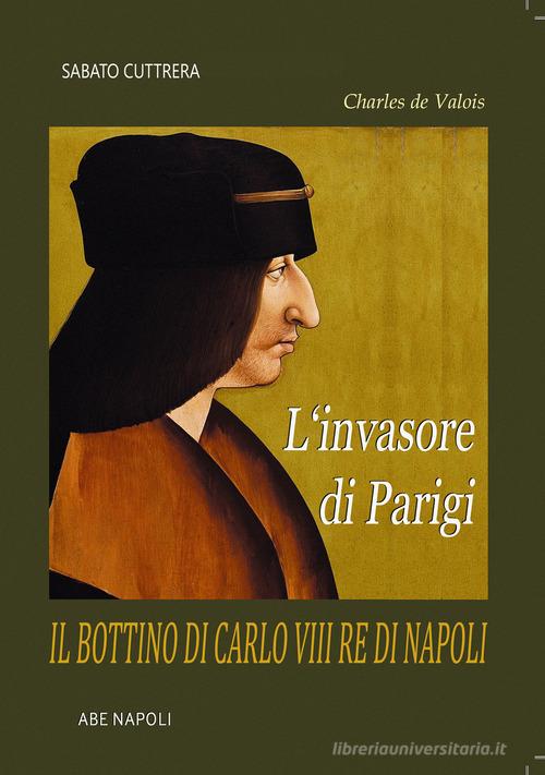 L'invasore di Parigi: il bottino di Carlo VIII Re di Napoli (Charles de Valois) di Sabato Cuttrera edito da ABE
