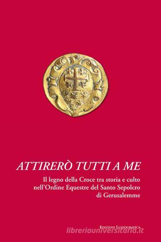 Attirerò tutti a me. Il legno della Croce tra storia e culto nell'Ordine Equestre del Santo Sepolcro di Gerusalemme di Giuseppe Ingaglio, Vittorio Malfa Amarante edito da Lussografica