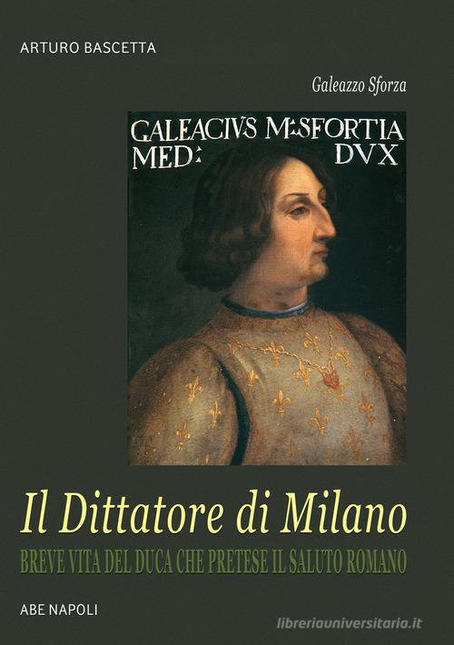 Galeazzo Sforza, il Dittatore di Milano. Breve vita del duca che pretese il saluto romano dai lombardi di Arturo Bascetta edito da ABE