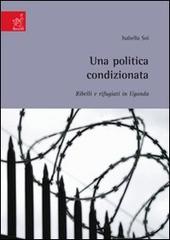 Una politica condizionata: ribelli e rifugiati in uganda di Isabella Soi edito da Aracne