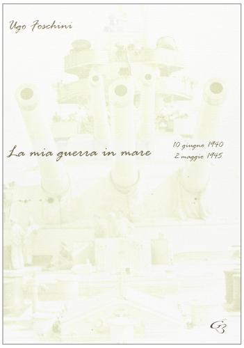 La mia guerra in mare (10 giugno 1940-2 maggio 1945) di Ugo Foschini edito da Ginevra Bentivoglio EditoriA