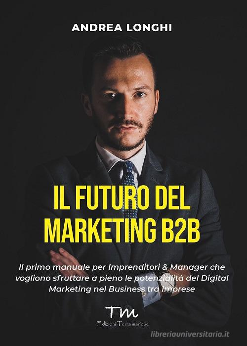 Il futuro del marketing B2B. Il primo manuale per imprenditori & manager che vogliono sfruttare a pieno le potenzialità del digital marketing nel business tra imprese di Andrea Longhi edito da Terra Marique