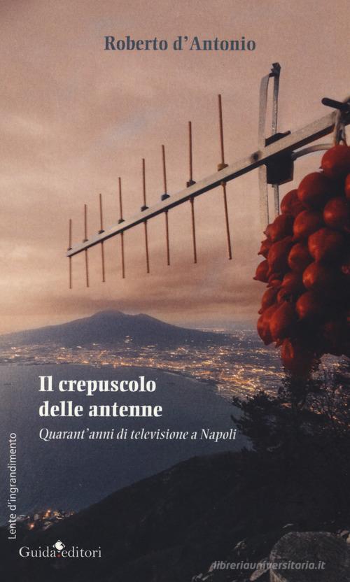 Il crepuscolo delle antenne. Quarant'anni di televisione a Napoli di Roberto D'Antonio edito da Guida